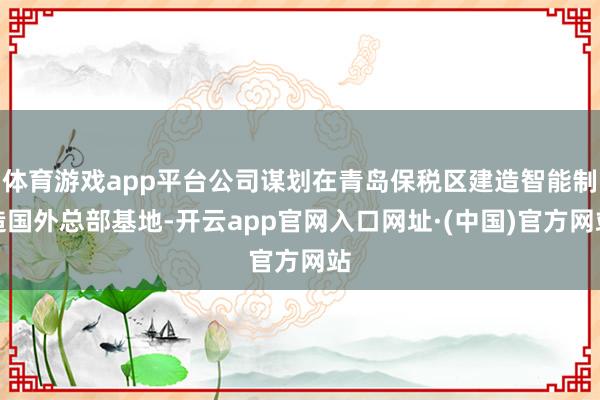 体育游戏app平台公司谋划在青岛保税区建造智能制造国外总部基地-开云app官网入口网址·(中国)官方网站