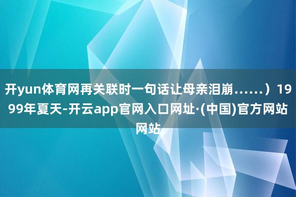 开yun体育网再关联时一句话让母亲泪崩……)1999年夏天-开云app官网入口网址·(中国)官方网站