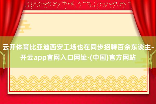 云开体育比亚迪西安工场也在同步招聘百余东谈主-开云app官网入口网址·(中国)官方网站