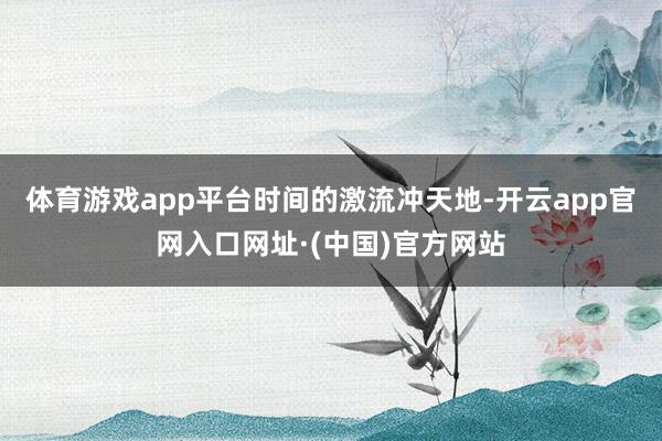体育游戏app平台　　时间的激流冲天地-开云app官网入口网址·(中国)官方网站