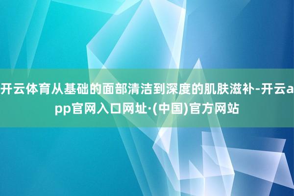 开云体育从基础的面部清洁到深度的肌肤滋补-开云app官网入口网址·(中国)官方网站
