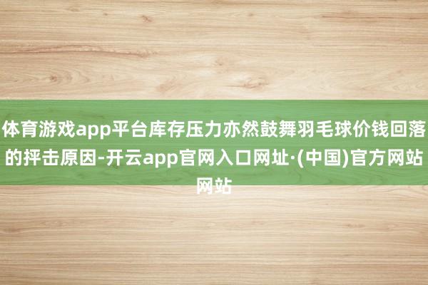 体育游戏app平台库存压力亦然鼓舞羽毛球价钱回落的抨击原因-开云app官网入口网址·(中国)官方网站