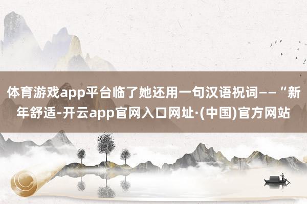 体育游戏app平台临了她还用一句汉语祝词——“新年舒适-开云app官网入口网址·(中国)官方网站