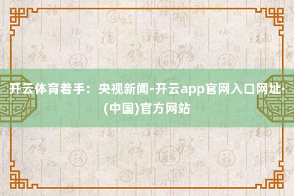 开云体育着手：央视新闻-开云app官网入口网址·(中国)官方网站