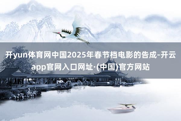 开yun体育网中国2025年春节档电影的告成-开云app官网入口网址·(中国)官方网站