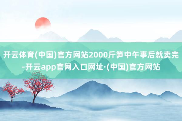 开云体育(中国)官方网站2000斤笋中午事后就卖完-开云app官网入口网址·(中国)官方网站