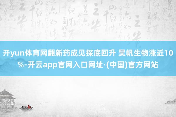 开yun体育网翻新药成见探底回升 昊帆生物涨近10%-开云app官网入口网址·(中国)官方网站