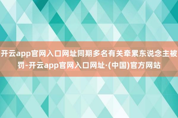 开云app官网入口网址同期多名有关牵累东说念主被罚-开云app官网入口网址·(中国)官方网站