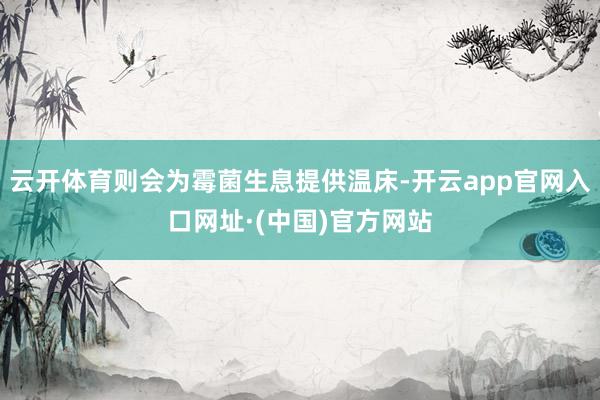 云开体育则会为霉菌生息提供温床-开云app官网入口网址·(中国)官方网站
