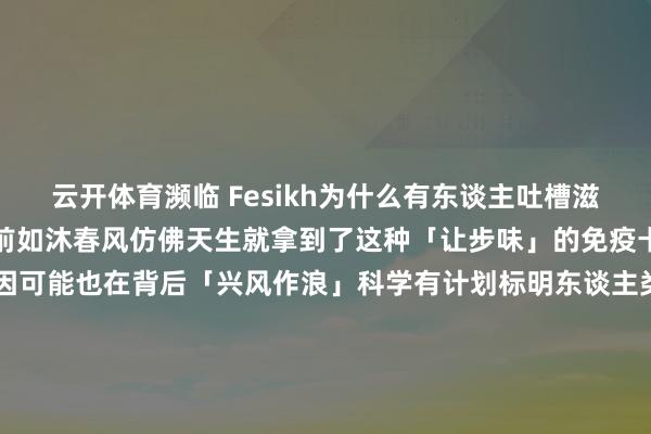 云开体育濒临 Fesikh为什么有东谈主吐槽滋味难闻有东谈主却在摊位前如沐春风仿佛天生就拿到了这种「让步味」的免疫卡除了文化要素你的基因可能也在背后「兴风作浪」科学有计划标明东谈主类对鱼腥味的接纳度很猛进度上受 TAAR5 基因的影响要是你的 TAAR5 基因存在特定突变你对鱼腥味的感知强度和不适感都会大幅裁减-开云app官网入口网址·(中国)官方网站