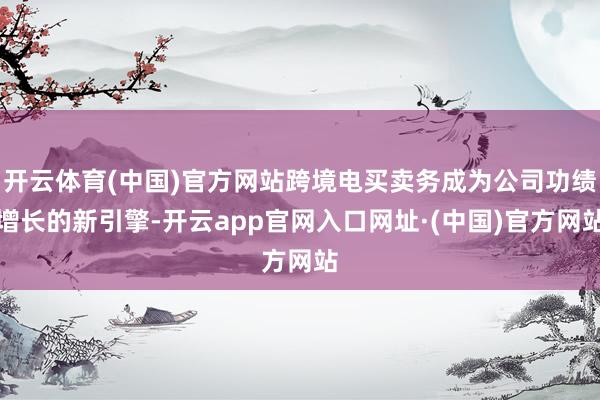 开云体育(中国)官方网站跨境电买卖务成为公司功绩增长的新引擎-开云app官网入口网址·(中国)官方网站