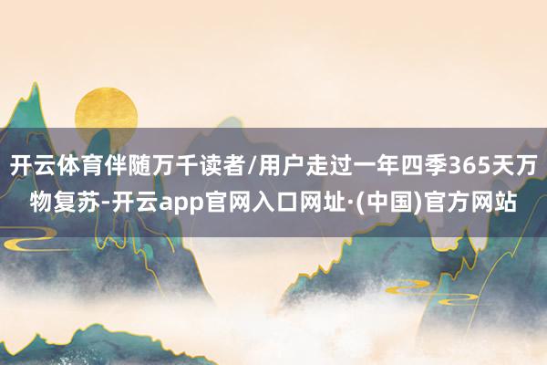 开云体育伴随万千读者/用户走过一年四季365天万物复苏-开云app官网入口网址·(中国)官方网站
