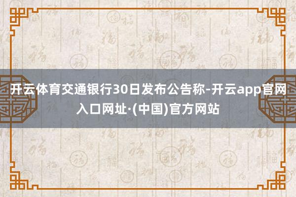 开云体育　　交通银行30日发布公告称-开云app官网入口网址·(中国)官方网站