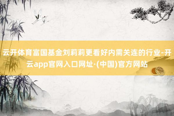 云开体育富国基金刘莉莉更看好内需关连的行业-开云app官网入口网址·(中国)官方网站
