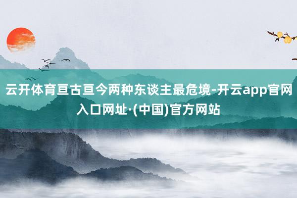 云开体育亘古亘今两种东谈主最危境-开云app官网入口网址·(中国)官方网站