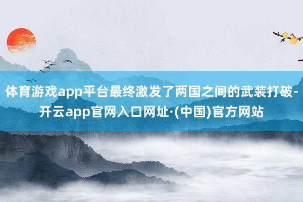 体育游戏app平台最终激发了两国之间的武装打破-开云app官网入口网址·(中国)官方网站