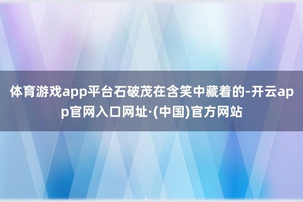 体育游戏app平台石破茂在含笑中藏着的-开云app官网入口网址·(中国)官方网站