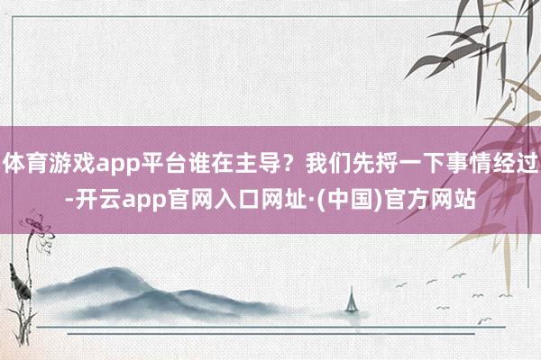 体育游戏app平台谁在主导？我们先捋一下事情经过-开云app官网入口网址·(中国)官方网站