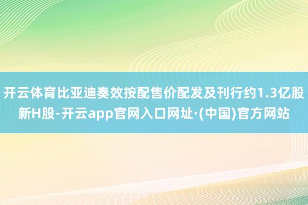 开云体育比亚迪奏效按配售价配发及刊行约1.3亿股新H股-开云app官网入口网址·(中国)官方网站