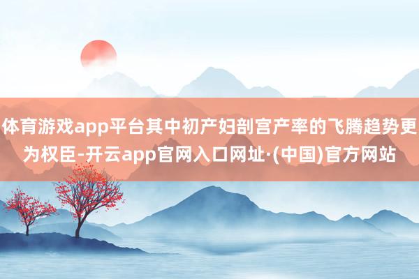 体育游戏app平台其中初产妇剖宫产率的飞腾趋势更为权臣-开云app官网入口网址·(中国)官方网站