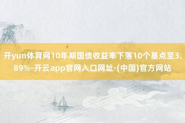 开yun体育网10年期国债收益率下落10个基点至3.89%-开云app官网入口网址·(中国)官方网站