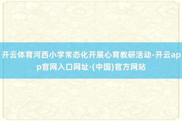 开云体育河西小学常态化开展心育教研活动-开云app官网入口网址·(中国)官方网站