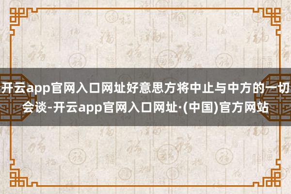 开云app官网入口网址好意思方将中止与中方的一切会谈-开云app官网入口网址·(中国)官方网站