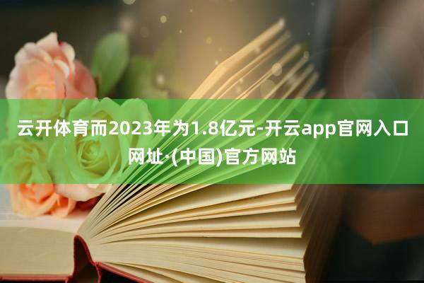 云开体育而2023年为1.8亿元-开云app官网入口网址·(中国)官方网站