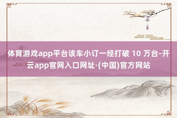 体育游戏app平台该车小订一经打破 10 万台-开云app官网入口网址·(中国)官方网站