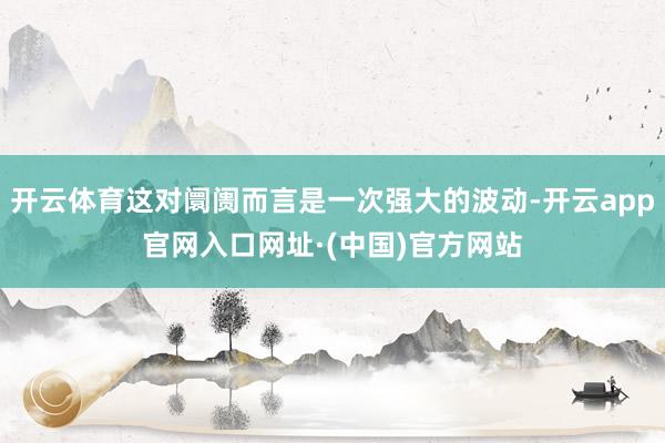 开云体育这对阛阓而言是一次强大的波动-开云app官网入口网址·(中国)官方网站