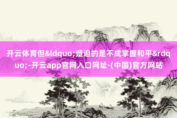 开云体育但&ldquo;蹙迫的是不成掌握和平&rdquo;-开云app官网入口网址·(中国)官方网站