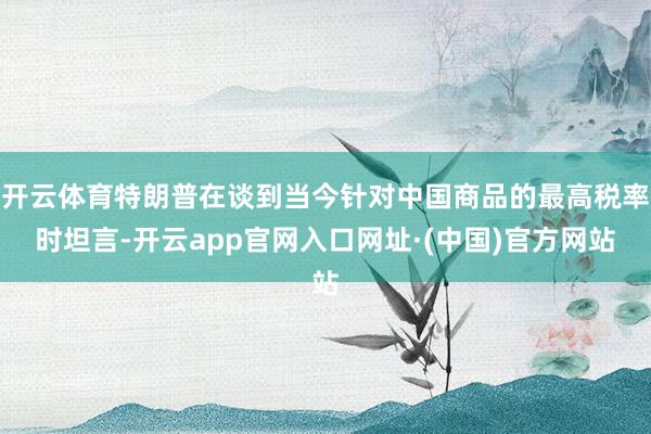 开云体育特朗普在谈到当今针对中国商品的最高税率时坦言-开云app官网入口网址·(中国)官方网站