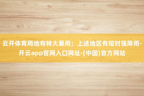 云开体育局地有特大暴雨；上述地区有短时强降雨-开云app官网入口网址·(中国)官方网站