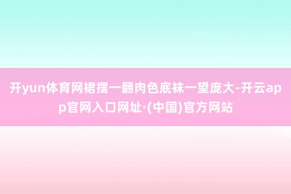开yun体育网裙摆一翻肉色底袜一望庞大-开云app官网入口网址·(中国)官方网站