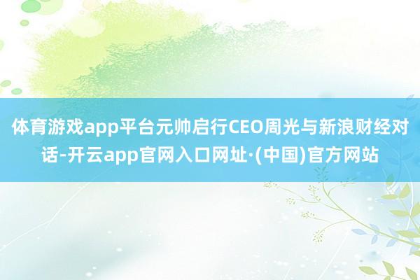 体育游戏app平台元帅启行CEO周光与新浪财经对话-开云app官网入口网址·(中国)官方网站