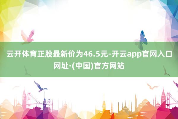 云开体育正股最新价为46.5元-开云app官网入口网址·(中国)官方网站