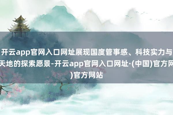 开云app官网入口网址展现国度管事感、科技实力与对天地的探索愿景-开云app官网入口网址·(中国)官方网站